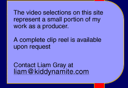 The video selections on this site 
represent a small portion of my 
work as a producer.

A complete clip reel is available 
upon request Contact Liam Gray at liam@kiddynamite.com 